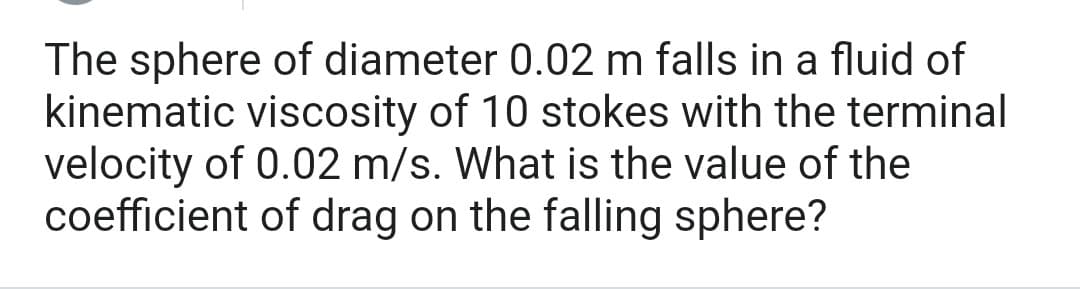 The sphere of diameter 0.02 m falls in a fluid of
kinematic viscosity of 10 stokes with the terminal
velocity of 0.02 m/s. What is the value of the
coefficient of drag on the falling sphere?
