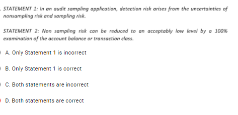 STATEMENT 1: In an audit sampling application, detection risk arises from the uncertainties of
nonsampling risk and sampling risk.
STATEMENT 2: Non sampling risk can be reduced to an acceptably low level by a 100%
examination of the account balance or transaction class.
A. Only Statement 1 is incorrect
B. Only Statement 1 is correct
C. Both statements are incorrect
D. Both statements are correct
