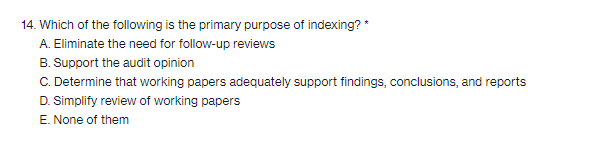 14. Which of the following is the primary purpose of indexing? *
A. Eliminate the need for follow-up reviews
B. Support the audit opinion
C. Determine that working papers adequately support findings, conclusions, and reports
D. Simplify review of working papers
E. None of them
