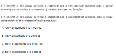 STATEMENT 1: The choice between a statistical and a nonstatistical sampling plan is based
primarily on the auditor's assessment of the relative costs and benefits.
STATEMENT 2: The choice between a statistical and a nonstatistical sampling plan is made
independent of the selection of audit procedures.
A. Only Statement 1 is incorrect
B. Only Statement 1 is correct
C. Both statements are incorrect
D. Both statements are correct
