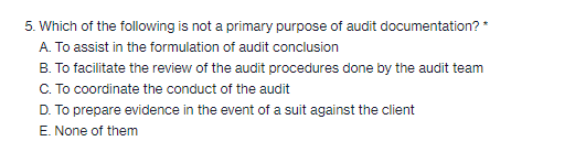 5. Which of the following is not a primary purpose of audit documentation? *
A. To assist in the formulation of audit conclusion
B. To facilitate the review of the audit procedures done by the audit team
C. To coordinate the conduct of the audit
D. To prepare evidence in the event of a suit against the client
E. None of them
