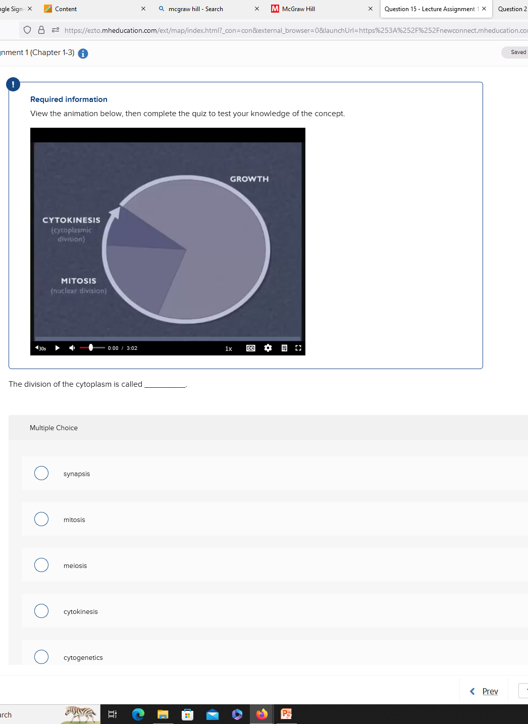 ngle Sign-X
Question 15- Lecture Assignment 1 X Question 2
O8 https://ezto.mheducation.com/ext/map/index.html?_con=con&external_browser=0&launch Url=https%253A%252F%252Fnewconnect.mheducation.com
nment 1 (Chapter 1-3)
arch
CYTOKINESIS
(cytoplasmic
division)
430s
Content
Required information
View the animation below, then complete the quiz to test your knowledge of the concept.
O
The division of the cytoplasm is called
Multiple Choice
O
MITOSIS
(nuclear division)
O
synapsis
mitosis
meiosis
cytokinesis
cytogenetics
X Qmcgraw hill - Search
0:00 3:02
NA
GROWTH
M McGraw Hill
1x
CC ✿
Ps
< Prev
Saved