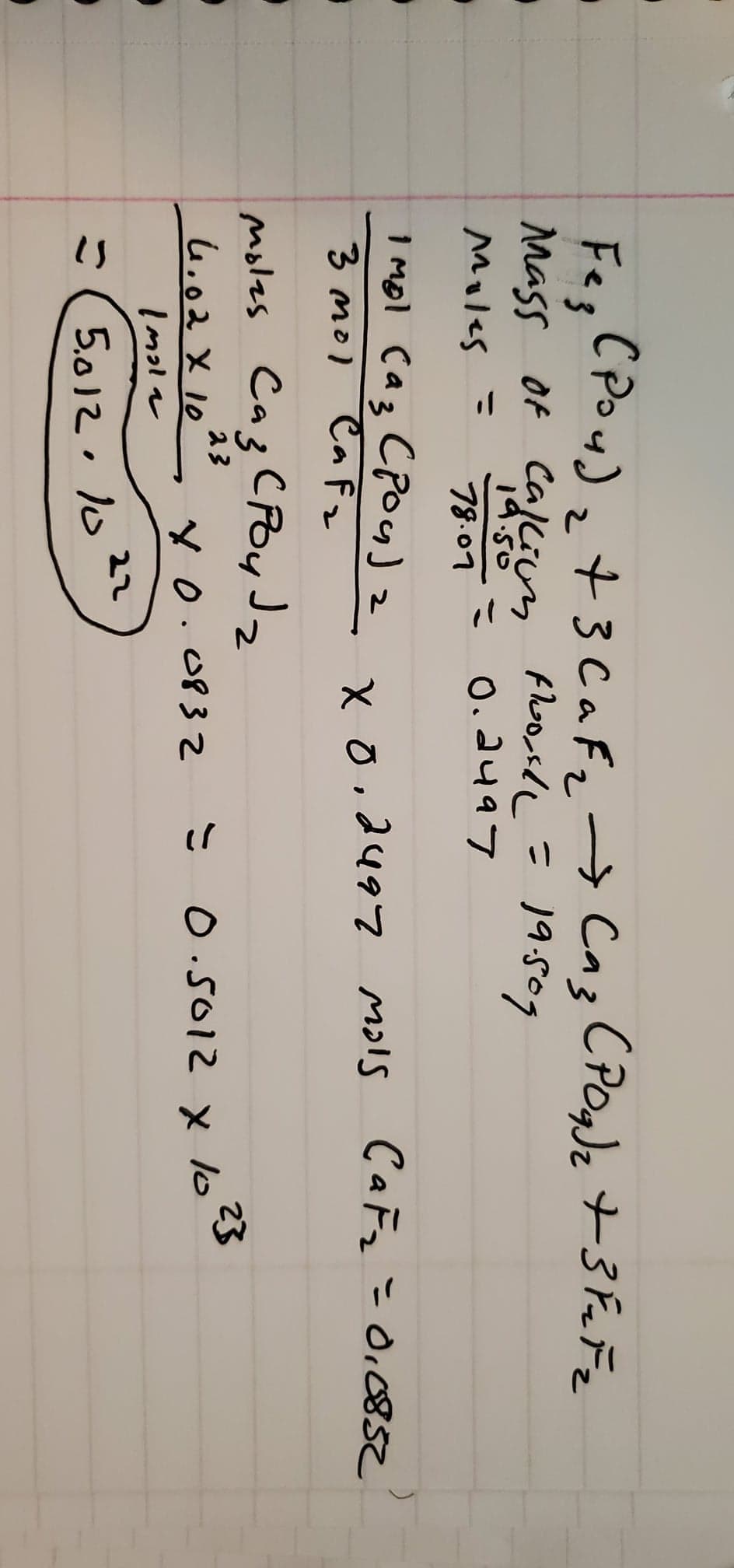 Fez
(Pou) ₂ + 3 C a F₂ → Caz CP0g) ₂ +3 FuFz
19.509
Mass of Callion floorle=
: 0.2497
Moles =
78.07
1 mol (az (PO4)2
3 mol Cafz
x 0.2497 mols CaF₂ = 0,0852
moles Сиз срои Ја
2
23
4.02 X 10
10.0832
Imola
5.012.10 22
= 0.5012 x 10²3