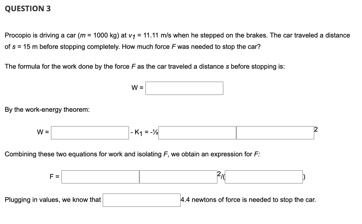 QUESTION 3
Procopio is driving a car (m = 1000 kg) at v1 = 11.11 m/s when he stepped on the brakes. The car traveled a distance
of s = 15 m before stopping completely. How much force F was needed to stop the car?
The formula for the work done by the force F as the car traveled a distance s before stopping is:
W =
By the work-energy theorem:
W =
|- K1 = -½
2
Combining these two equations for work and isolating F, we obtain an expression for F:
F =
Plugging in values, we know that
4.4 newtons of force is needed to stop the car.
