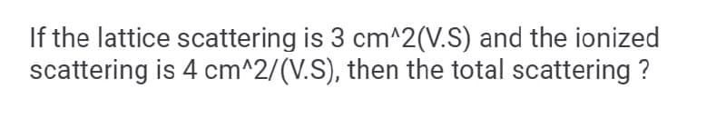 If the lattice scattering is 3 cm^2(V.S) and the ionized
scattering is 4 cm^2/(V.S), then the total scattering ?
