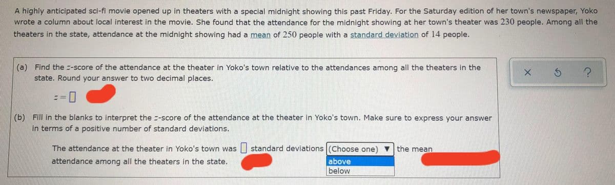 A highly anticipated sci-fi movie opened up in theaters with a special midnight showing this past Friday. For the Saturday edition of her town's newspaper, Yoko
wrote a column about local interest in the movie. She found that the attendance for the midnight showing at her town's theater was 230 people. Among all the
theaters in the state, attendance at the midnight showing had a mean of 250 people with a standard deviation of 14 people.
(a) Find the -score of the attendance at the theater in Yoko's town relative to the attendances among all the theaters in the
state. Round your answer to two decimal places.
3D
(b) Fill in the blanks to interpret the -score of the attendance at the theater in Yoko's town. Make sure to express your answer
in terms of a positive number of standard deviations.
The attendance at the theater in Yoko's town was standard deviations (Choose one) v the mean
attendance among all the theaters in the state.
above
below
