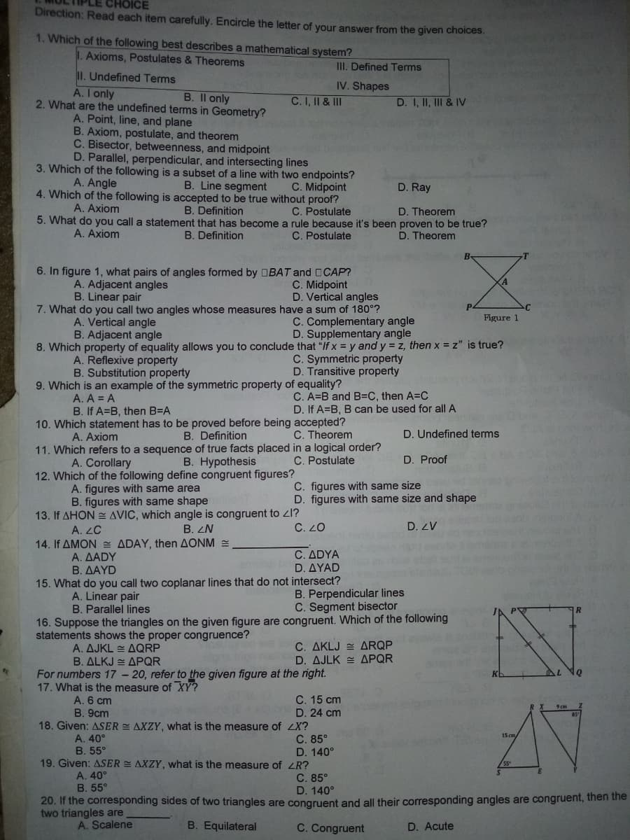 CHOICE
Direction: Read each item carefully. Encircle the letter of your answer from the given choices.
1. Which of the following best describes a mathematical system?
I. Axioms, Postulates & Theorems
III. Defined Terms
II. Undefined Terms
A. I only
IV. Shapes
2. What are the undefined terms in Geometry?
B. Il only
C. I, II & II
D. I, II, II & IV
A. Point, line, and plane
B. Axiom, postulate, and theorem
C. Bisector, betweenness, and midpoint
D. Parallel, perpendicular, and intersecting lines
3. Which of the following is a subset of a line with two endpoints?
A. Angle
B. Line segment
C. Midpoint
4. Which of the following is accepted to be true without proof?
D. Ray
A. Axiom
B. Definition
C. Postulate
D. Theorem
5. What do you call a statement that has become a rule because it's been proven to be true?
A. Axiom
B. Definition
C. Postulate
D. Theorem
B-
6. In figure 1, what pairs of angles formed by DBAT and CCAP?
C. Midpoint
D. Vertical angles
7. What do you call two angles whose measures have a sum of 180°?
C. Complementary angle
D. Supplementary angle
A. Adjacent angles
B. Linear pair
Figure 1
A. Vertical angle
B. Adjacent angle
8. Which property of equality allows you to conclude that "If x = y and y = z, then x = z" is true?
A. Reflexive property
Substitution property
C. Symmetric property
D. Transitive property
9. Which is an example of the symmetric property of equality?
A. A = A
B. If A=B, then B=A
C. A=B and B=C, then A=C
D. If A=B, B can be used for all A
10. Which statement has to be proved before being accepted?
B. Definition
11. Which refers to a sequence of true facts placed in a logical order?
B. Hypothesis
A. Axiom
C. Theorem
D. Undefined terms
A. Corollary
C. Postulate
D. Proof
12. Which of the following define congruent figures?
A. figures with same area
B. figures with same shape
13. If AHON AVIC, which angle is congruent to zl?
C. figures with same size
D. figures with same size and shape
A. LC
B. ZN
C. 20
D. ZV
14. If AMON = ADAY, then AONM =
A. ΔADY
Β. ΔΑYD
15. What do you call two coplanar lines that do not intersect?
C. ΔDYA
D. ΔΥAD
A. Linear pair
B. Parallel lines
B. Perpendicular lines
C. Segment bisector
16. Suppose the triangles on the given figure are congruent. Which of the following
statements shows the proper congruence?
A. ΔJKL ~ ΔQRP
B. ALKJ = APQR
C. AKLJ = ARQP
D. ΔJLK = ΔΡQR
For numbers 17 - 20, refer to the given figure at the right.
17. What is the measure of XY?
C. 15 cm
A. 6 cm
B. 9cm
D. 24 cm
18. Given: ASER AXZY, what is the measure of ZX?
C. 85°
D. 140°
19. Given: ASER AXZY, what is the measure of ZR?
A. 40°
15 ca
B. 55°
C. 85°
D. 140°
20. If the corresponding sides of two triangles are congruent and all their corresponding angles are congruent, then the
A. 40°
B. 55°
two triangles are
A. Scalene
B. Equilateral
C. Congruent
D. Acute
