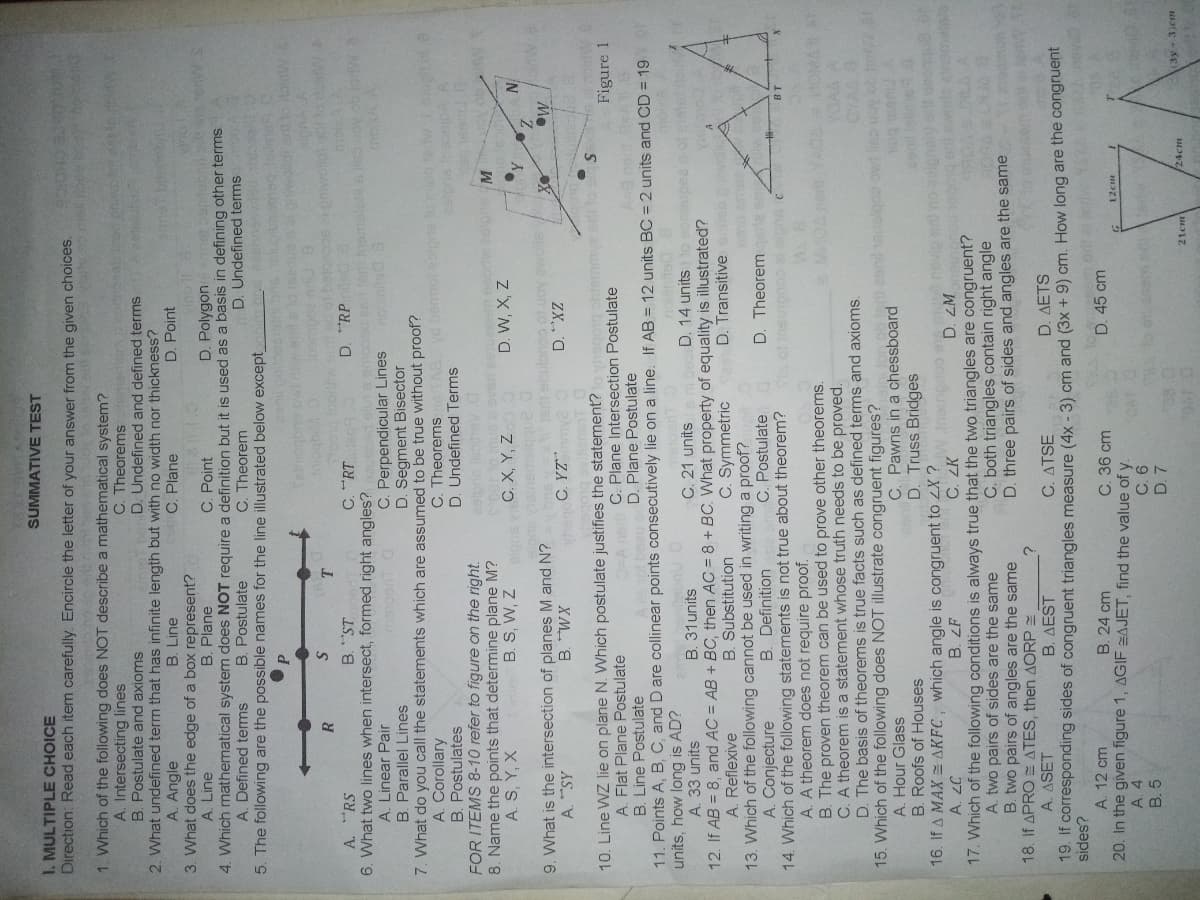 SUMMATIVE TEST
I. MULTIPLE CHOICE
Direction: Read each item carefully. Encircle the letter of your answer from the given choices.
SCE CHOIC
1. Which of the following does NOT describe a mathematical system?
A. Intersecting lines
B. Postulate and axioms
C. Theorems
D. Undefined and defined terms
2. What undefined term that has infinite length but with no width nor thickness?
B. Line
A. Angle
C. Plane
D. Point
3. What does the edge of a box represent?
C. Point
4. Which mathematical system does NOT require a definition but it is used as a basis in defining other terms.
C. Theorem
A. Line
B. Plane
D. Polygon
D. Undefined terms
B. Postulate
5. The following are the possible names for the line illustrated below except
A. Defined terms
bolujas
qbour
R
A. "RS
C. "RT
D. RP
6. What two lines when intersect, formed right angles?
A. Linear Pair
B. Parallel Lines
C. Perpendicular Lines
D. Segment Bisector
7. What do you call the statements which are assumed to be true without proof?
A. Corollary
B. Postulates
C. Theorems
D. Undefined Terms
FOR ITEMS 8-10 refer to figure on the right.
8. Name the points that determine plane M?
B. S, W, Z
D ASC
A. S, Y, X
C. X, Y, Z
D. W, X, Z
N
9. What is the intersection of planes M and N?
sOe Aon to COu
Me
C. YZ
XM
ZX,
AS
10. Line WZ lie on plane N. Which postulate justifies the statement?oyhsqong ohtemmye or to
Figure 1
A. Flat Plane Postulate
B. Line Postulate
C. Plane Intersection Postulate
D. Plane Postulate
neoq s
11. Points A, B, C, and D are collinear points consecutively lie on a line. If AB = 12 units BC = 2 units and CD = 19
units, how long is AD?
A. 33 units
B. 31units
C. 21 units
D. 14 unitso soneu
12. If AB = 8, and AC = AB + BC, then AC = 8 + BC. What property of equality is illustrated?
Cols
A. Reflexive
B. Substitution
C. Symmetric
D. Transitive seb wo
13. Which of the following cannot be used in writing a proof?
C. Postulate
A. Conjecture
B. Definition
D. Theoremgere e
14. Which of the following statements is not true about theorem?
Sudee coudineur o
A. A theorem does not require proof.
B. The proven theorem can be used to prove other theorems.
C. A theorem is a statement whose truth needs to be proved.
D. The basis of theorems is true facts such as defined terms and axioms.
15. Which of the following does NOT illustrate congruent figures?
1 on ca o cobje puea rgo
C. Pawns in a chessboard
D. Truss Bridges
16. If A MAX = AKEC, which angle is congruent to ZX ? nangnoo
A. Hour Glass
B. Roofs of Houses
rives bo
enbbon eue cu e dieu
07
17. Which of the following conditions is always true that the two triangles are congruent?
A. two pairs of sides are the same
B. two pairs of angles are the same
C. both triangles contain right angle
D. three pairs of sides and angles are the same
L pe
18. If APRO S ATES, then AORP =
B. AEST
A. ASET
C. ATSE
D. AETS
19. If corresponding sides of congruent triangles measure (4x - 3) cm and (3x + 9) cm. How long are the congruent
sides?
A. 12 cm
C. 36 cm
D. 45 cm
B. 24 cm
20. In the given figure 1, AGIF AJET, find the value of y.
12cm
A. 4
B. 5
(3y+3)em
