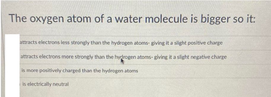 The oxygen atom of a water molecule is bigger so it:
attracts electrons less strongly than the hydrogen atoms- giving it a slight positive charge
attracts electrons more strongly than the hydrogen atoms- giving it a slight negative charge
is more positively charged than the hydrogen atoms
is electrically neutral
