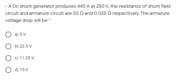 - A Dc shunt generator produces 445 A at 250 V, the resistance of shunt field
circuit and armature circuit are 50 Q and 0.025 Q respectively. The armature
voltage drop will be*
O a) 5 V
О Б) 22.5 V
O c) 11.25 V
O d) 15 V
