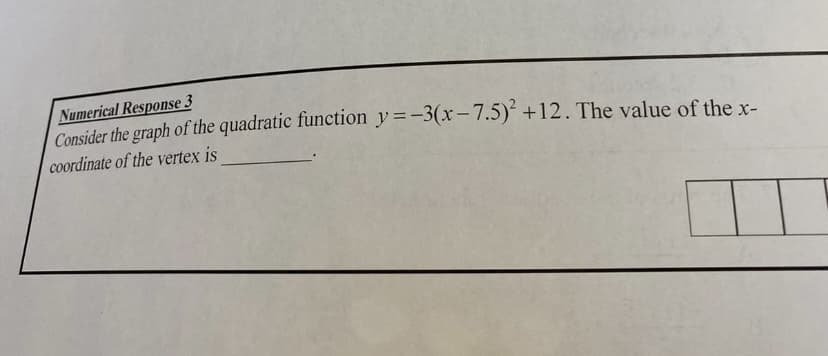 Numerical Response 3
Consider the graph of the quadratic function y=-3(x-7.5) +12. The value of the x-
coordinate of the vertex is
