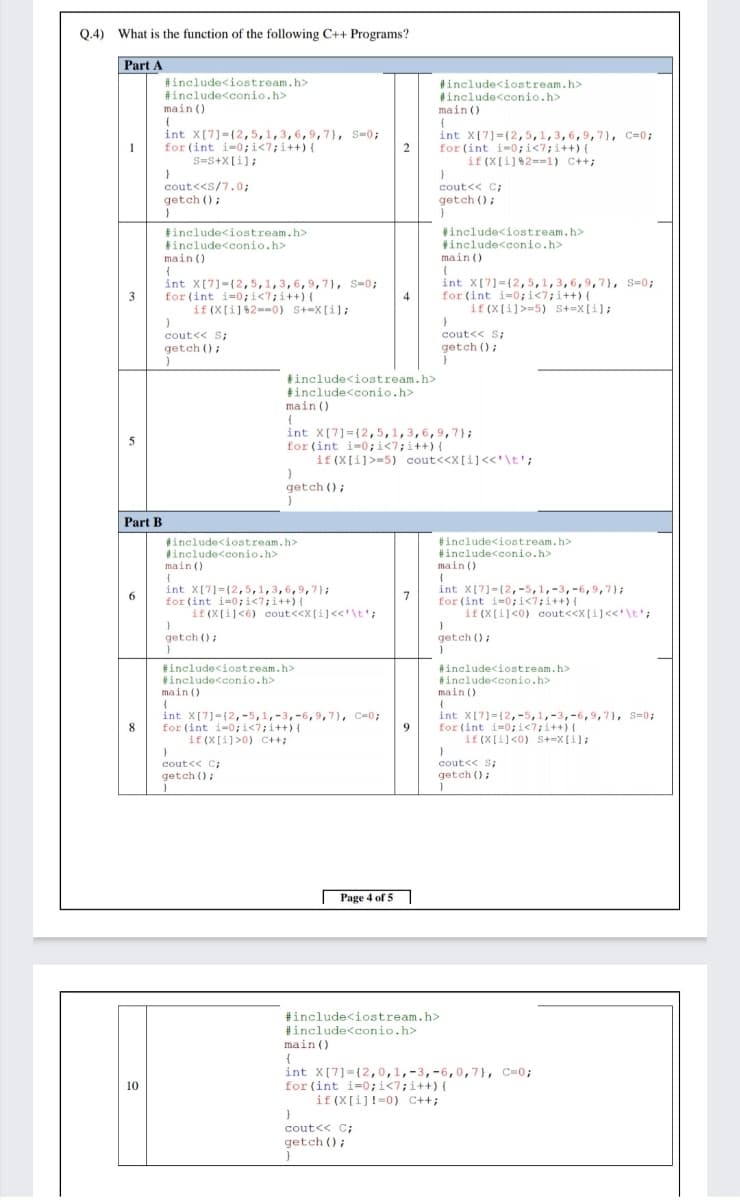 Q.4) What is the function of the following C++ Programs?
Part A
#include<iostream.h>
#include<conio.h>
main ()
#include<iostream.h>
tinclude<conio.h>
main ()
int X(7]={2,5,1,3,6,9,7}, S=0;
for (int i-0;i<7;i++) {
S=S+X[i];
int X[7]=(2,5,1,3,6,9, 7), C=0;
for (int i-0;i<7;i++) (
if (X[i]2==1) C++;
2
cout<<s/7.0;
getch ();
cout<< C;
getch ();
tinclude<iostream.h>
tinclude<conio.h>
#include<iostream.h>
#include<conio.h>
main ()
main ()
int X[7)-(2,5,1,3,6,9,7}, S=0;
for (int i=0;i<7;i++){
if (X[i]%2==0) St=X[i];
int X[7]={2,5,1,3,6,9,7}, s=0;
for (int i=0;i<7;i++) {
if (X[i]>=5) S+=X[i];
3
4
cout<< S;
cout<< S;
getch ();
getch ();
tinclude<iostream.h>
tinclude<conio.h>
main ()
int X[7]={2,5,1,3,6,9,7};
for (int i=0;i<7;i++){
if (X[i]>=5) cout<<X[i]<<'\t';
getch ();
Part B
tinclude<iostream.h>
include<conio.h>
main ()
#include<iostream.h>
#include<conio.h>
main ()
int X[7]=(2,5,1,3,6,9,7};
for (int i=0;i<7;i++){
if (X[i]<6) cout<<X[i]<<'\t';
int X[7]-(2,-5,1,-3,-6,9,7);
for (int i=0; i<7;i++){
if (X[i]<0) cout<<X[i]<<'\t';
7
getch ();
getch ();
#include<iostream.h>
#include<conio.h>
main ()
#include<iostream.h>
#include<conio.h>
main ()
int X[7]={2,-5,1,-3,-6,9,7}, C=0;
for (int i-0;i<7;i++) {
if (X[i]>0) C++;
int X[7]=(2,-5,1,-3,-6,9,7), S=0;
for (int i=0;i<7;i++) {
if (X[i]<0) S+=x[i];
8
9
cout<< C;
getch ();
cout<< S;
getch ();
Page 4 of 5
#include<iostream.h>
#include<conio.h>
main ()
{
int X[7]={2,0,1,-3,-6,0,7}, C=0;
for (int i=0;i<7;i++){
if (X[i]!=0) C++;
10
cout<< C;
getch ();
