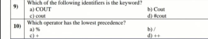 Which of the following identifiers is the keyword?
9)
a) COUT
b) Cout
c) cout
d) #cout
Which operator has the lowest precedence?
10)
a) %
b)/
c) +
d) ++
