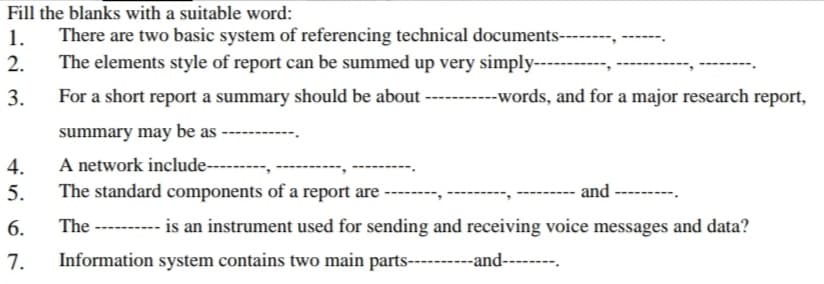 Fill the blanks with a suitable word:
1.
There are two basic system of referencing technical documents-----
2.
The elements style of report can be summed up very simply--
3.
For a short report a summary should be about ----------words, and for a major research report,
summary may be as
4.
A network include---------,
The standard components of a report are
5.
and
6.
The ---------- is an instrument used for sending and receiving voice messages and data?
7.
Information system contains two main parts----
----and---
