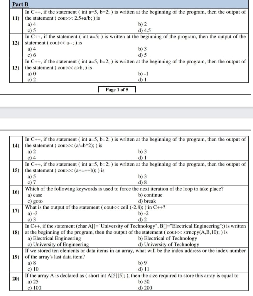 Part B
In C++, if the statement ( int a=5, b=2; ) is written at the beginning of the program, then the output of
the statement ( cout<< 2.5+a/b; ) is
а) 4
c) 5
In C++, if the statement ( int a=5; ) is written at the beginning of the program, then the output of the
12) statement ( cout<< a--; ) is
11)
b) 2
d) 4.5
a) 4
c) 6
In C++, if the statement ( int a=5, b=2; ) is written at the beginning of the program, then the output of
13) the statement ( cout<< a>b; ) is
b) 3
d) 5
а) 0
c) 2
b) -1
d) 1
Page 1 of 5
In C++, if the statement ( int a=5, b=2; ) is written at the beginning of the program, then the output of
14) the statement ( cout<< (a/=b*2); ) is
а) 2
c) 4
In C++, if the statement ( int a=5, b=2; ) is written at the beginning of the program, then the output of
15) the statement ( cout<< (a+=++b); ) is
b) 3
d) 1
а) 5
c) 7
b) 3
d) 8
Which of the following keywords is used to force the next iteration of the loop to take place?
16)
a) case
b) continue
d) break
c) goto
What is the output of the statement ( cout<< ceil (-2.8); ) in C++?
17)
a) -3
b) -2
d) 2
c) 3
In C++, if the statement (char A[]="University of Technology", B[]="Electrical Engineering";) is written
at the beginning of the program, then the output of the statement ( cout<< strncpy(A,B,10); ) is
a) Electrical Engineering
c) University of Engineering
If we stored ten elements or data items in an array, what will be the index address or the index number
19) of the array's last data item?
18)
b) Electrical of Technology
d) University of Technology
a) 8
c) 10
If the array A is declared as ( short int A[5][5]; ), then the size required to store this array is equal to
b) 9
d) 11
20)
a) 25
c) 100
b) 50
d) 200
