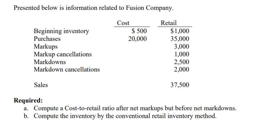 Presented below is information related to Fusion Company.
Cost
Retail
$ 500
Beginning inventory
Purchases
$1,000
35,000
3,000
1,000
2,500
2,000
20,000
Markups
Markup cancellations
Markdowns
Markdown cancellations
Sales
37,500
Required:
a. Compute a Cost-to-retail ratio after net markups but before net markdowns.
b. Compute the inventory by the conventional retail inventory method.
