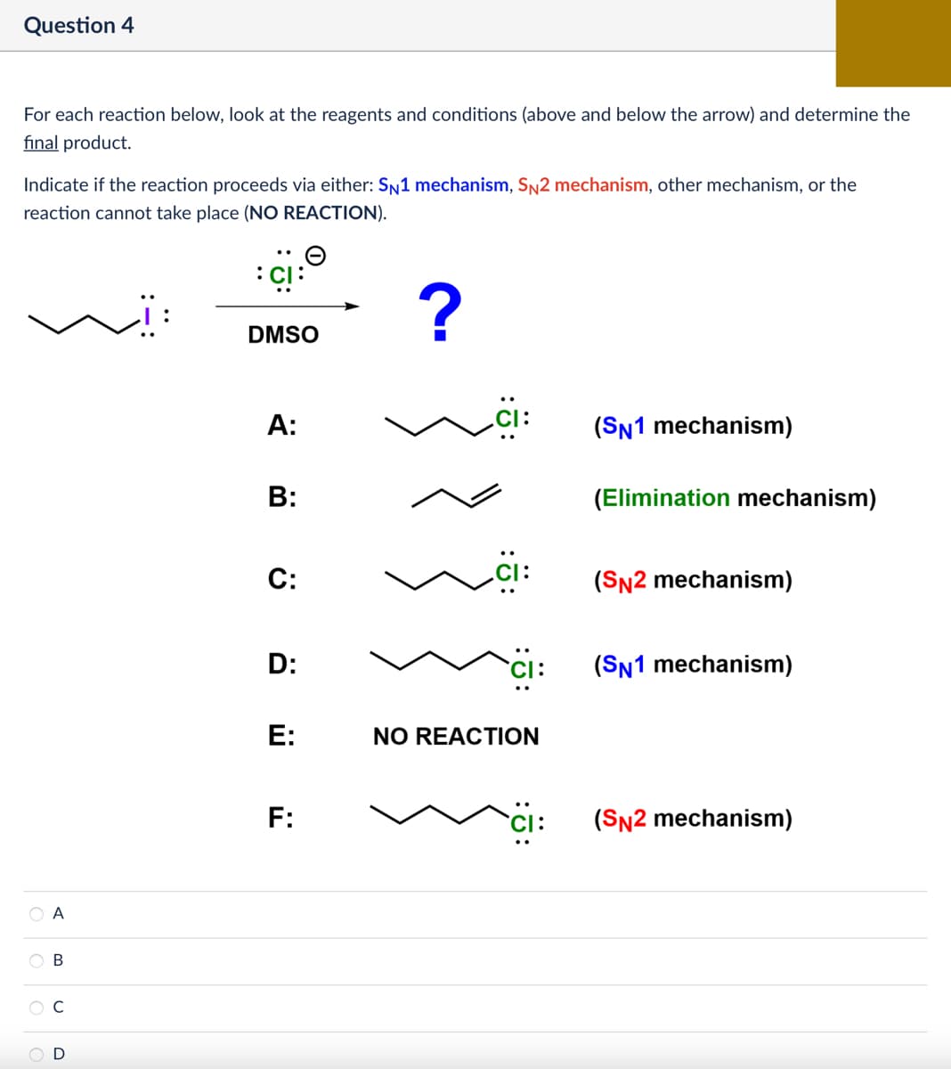 Question 4
For each reaction below, look at the reagents and conditions (above and below the arrow) and determine the
final product.
Indicate if the reaction proceeds via either: SN1 mechanism, SN2 mechanism, other mechanism, or the
reaction cannot take place (NO REACTION).
А
A B
C
D
: CI:
?
DMSO
A:
B:
C:
(SN1 mechanism)
(Elimination mechanism)
(SN2 mechanism)
D:
(SN1 mechanism)
E:
NO REACTION
F:
(SN2 mechanism)