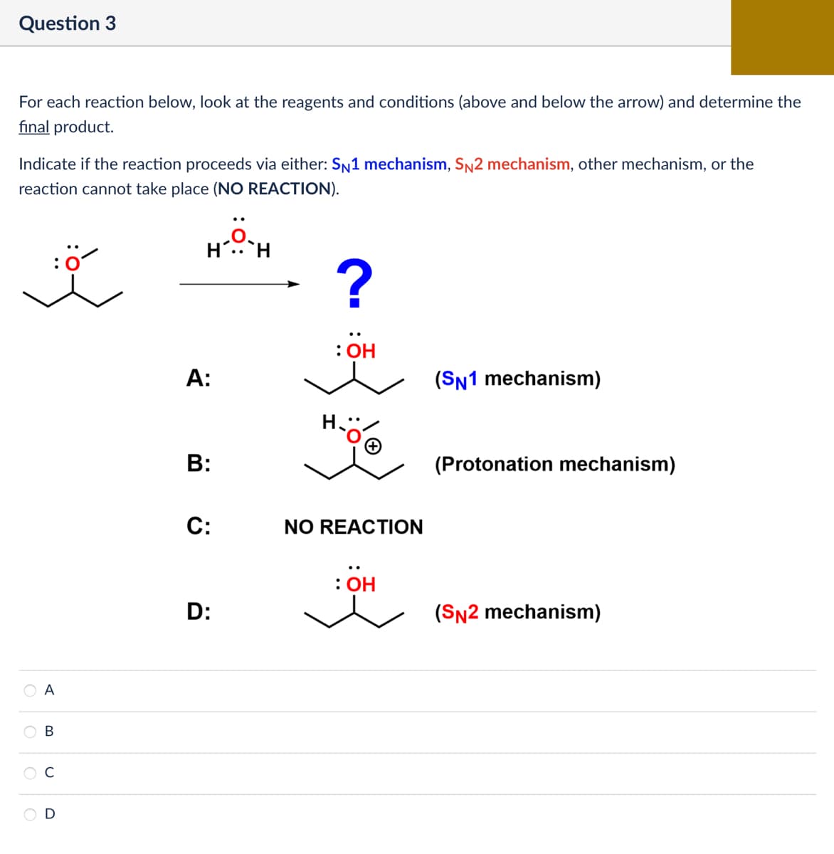 Question 3
For each reaction below, look at the reagents and conditions (above and below the arrow) and determine the
final product.
Indicate if the reaction proceeds via either: SN1 mechanism, SN2 mechanism, other mechanism, or the
reaction cannot take place (NO REACTION).
H' H
?
0 0 0
A
B
C
A:
: OH
(SN1 mechanism)
D:
C:
B:
ة ن ة
(Protonation mechanism)
NO REACTION
: OH
(SN2 mechanism)