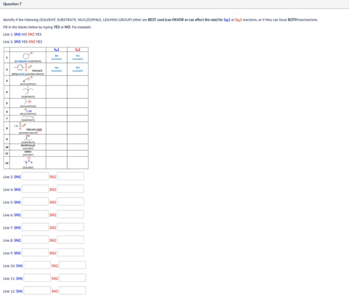 Question 7
Identify if the following (SOLVENT, SUBSTRATE, NUCLEOPHILE, LEAVING GROUP) either are BEST used (can FAVOR or can affect the rate) for SN1 or SN2 reactions, or if they can favor BOTH mechanisms.
Fill in the blanks below by typing YES or NO. For example:
Line 1: SN1 NO SN2 YES
Line 2: SN1 YES SN2 YES
SECONDARY (SUBSTRATE
Sμ1
S.2
(example)
(example)
2
410
TOSYLATE
YES
(example)
YES
(example)
(OTS) GOOD LEAVING GROUP)
NUCLEOPHILE)
7
10
11
(SUBSTRATE)
NUCLEOPHILE)
0
CIN
NUCLEOPHILE)
(SUBSTRATE
TRIFLATE(O
LEAVING GROUP)
(SUBSTRATE)
WATER (HO
SOLVENT
OMSO
SOLVENT
101
12
SOLVENT
Line 3: SN1
SN2
Line 4: SN1
SN2
Line 5: SN1
SN2
Line 6: SN1
SN2
Line 7: SN1
SN2
Line 8: SN1
SN2
Line 9: SN1
SN2
Line 10: SN1
SN2
Line 11: SN1
SN2
Line 12: SN1
SN2