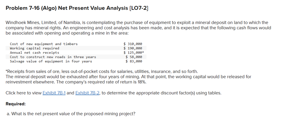 Problem 7-16 (Algo) Net Present Value Analysis [LO7-2]
Windhoek Mines, Limited, of Namibia, is contemplating the purchase of equipment to exploit a mineral deposit on land to which the
company has mineral rights. An engineering and cost analysis has been made, and it is expected that the following cash flows would
be associated with opening and operating a mine in the area:
Cost of new equipment and timbers
Working capital required
Annual net cash receipts
Cost to construct new roads in three years
Salvage value of equipment in four years
$ 310,000
$ 190,000
$ 125,000*
$ 58,000
$ 83,000
*Receipts from sales of ore, less out-of-pocket costs for salaries, utilities, insurance, and so forth.
The mineral deposit would be exhausted after four years of mining. At that point, the working capital would be released for
reinvestment elsewhere. The company's required rate of return is 18%.
Click here to view Exhibit 7B-1 and Exhibit 7B-2, to determine the appropriate discount factor(s) using tables.
Required:
a. What is the net present value of the proposed mining project?