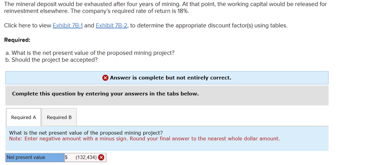 The mineral deposit would be exhausted after four years of mining. At that point, the working capital would be released for
reinvestment elsewhere. The company's required rate of return is 18%.
Click here to view Exhibit 7B-1 and Exhibit 7B-2, to determine the appropriate discount factor(s) using tables.
Required:
a. What is the net present value of the proposed mining project?
b. Should the project be accepted?
Complete this question by entering your answers in the tabs below.
Required A Required B
> Answer is complete but not entirely correct.
What is the net present value of the proposed mining project?
Note: Enter negative amount with a minus sign. Round your final answer to the nearest whole dollar amount.
Net present value
$ (132,434) X