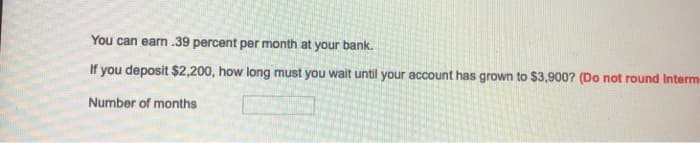 You can earn .39 percent per month at your bank.
If you deposit $2,200, how long must you wait until your account has grown to $3,900? (Do not round Interm
Number of months