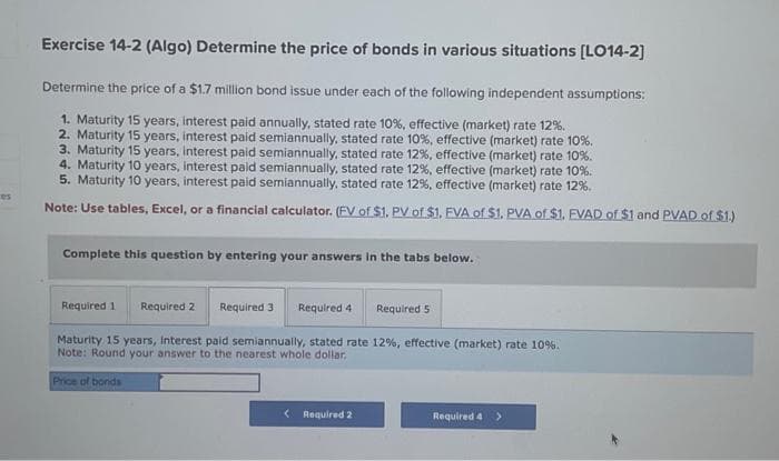 es
Exercise 14-2 (Algo) Determine the price of bonds in various situations [LO14-2]
Determine the price of a $1.7 million bond issue under each of the following independent assumptions:
1. Maturity 15 years, interest paid annually, stated rate 10%, effective (market) rate 12%.
2. Maturity 15 years, interest paid semiannually, stated rate 10%, effective (market) rate 10%.
3. Maturity 15 years, interest paid semiannually, stated rate 12%, effective (market) rate 10%.
4. Maturity 10 years, interest paid semiannually, stated rate 12%, effective (market) rate 10%.
5. Maturity 10 years, interest paid semiannually, stated rate 12%, effective (market) rate 12%.
Note: Use tables, Excel, or a financial calculator. (FV of $1. PV of $1. EVA of $1. PVA of $1. EVAD of $1 and PVAD of $1.)
Complete this question by entering your answers in the tabs below.
Required 3 Required 4
Maturity 15 years, interest paid semiannually, stated rate 12%, effective (market) rate 10%.
Note: Round your answer to the nearest whole dollar.
Price of bonds
Required 1 Required 2
< Required 2
Required 5
Required 4 >