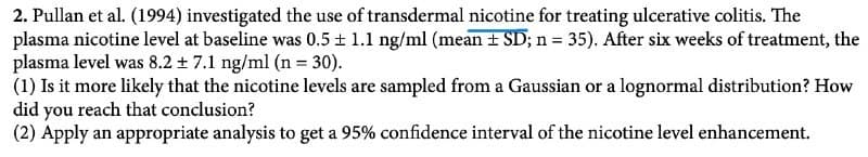 2. Pullan et al. (1994) investigated the use of transdermal nicotine for treating ulcerative colitis. The
plasma nicotine level at baseline was 0.5 ± 1.1 ng/ml (mean ± SD; n = 35). After six weeks of treatment, the
plasma level was 8.2 + 7.1 ng/ml (n = 30).
(1) Is it more likely that the nicotine levels are sampled from a Gaussian or a lognormal distribution? How
did you reach that conclusion?
(2) Apply an appropriate analysis to get a 95% confidence interval of the nicotine level enhancement.
