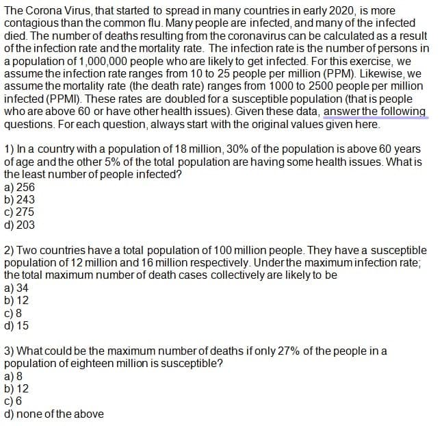 The Corona Virus, that started to spread in many countries in early 2020, is more
contagious than the common flu. Many people are infected, and many of the infected
died. The number of deaths resulting from the coronavirus can be calculated as a result
of the infection rate and the mortality rate. The infection rate is the number of persons in
a population of 1,000,000 people who are likely to get infected. For this exercise, we
assume the infection rate ranges from 10 to 25 people per million (PPM). Likewise, we
assume the mortality rate (the death rate) ranges from 1000 to 2500 people per million
infected (PPMI). These rates are doubled for a susceptible population (that is people
who are above 60 or have other health issues). Given these data, answer the following
questions. For each question, always start with the original values given here.
1) In a country with a population of 18 million, 30% of the population is above 60 years
of age and the other 5% of the total population are having some health issues. What is
the least number of people infected?
a) 256
b) 243
c) 275
d) 203
2) Two countries have a total population of 100 million people. They have a susceptible
population of 12 million and 16 million respectively. Under the maximum infection rate;
the total maximum number of death cases collectively are likely to be
a) 34
b) 12
c) 8
d) 15
3) What could be the maximum number of deaths if only 27% of the people in a
population of eighteen million is susceptible?
a) 8
b) 12
c) 6
d) none of the above
