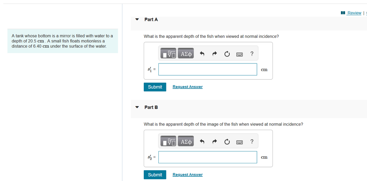 A tank whose bottom is a mirror is filled with water to a
depth of 20.5 cm. A small fish floats motionless a
distance of 6.40 cm under the surface of the water.
Part A
What is the apparent depth of the fish when viewed at normal incidence?
$₁ =
Submit
Part B
17| ΑΣΦ
Submit
Request Answer
What is the apparent depth of the image of the fish when viewed at normal incidence?
ΤΙ ΑΣΦ
?
Request Answer
cm
cm
Review | !
