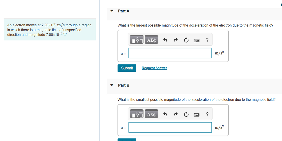 An electron moves at 2.30×106 m/s through a region
in which there is a magnetic field of unspecified
direction and magnitude 7.00×10-2 T.
Part A
What is the largest possible magnitude of the acceleration of the electron due to the magnetic field?
17 ΑΣΦ
?
m/s²
Request Answer
Part B
What is the smallest possible magnitude of the acceleration of the electron due to the magnetic field?
1ΨΕΙ ΑΣΦ
?
a =
m/s²
a =
Submit