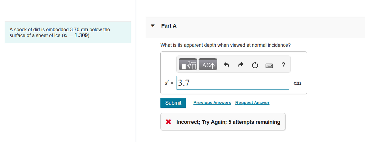 A speck of dirt is embedded 3.70 cm below the
surface of a sheet of ice (n = 1.309).
Part A
What is its apparent depth when viewed at normal incidence?
17| ΑΣΦ
s' = 3.7
Submit
Previous Answers Request Answer
X Incorrect; Try Again; 5 attempts remaining
?
cm