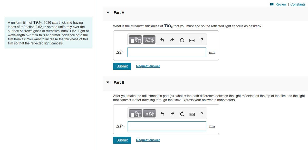 A uniform film of TiO2, 1036 nm thick and having
index of refraction 2.62, is spread uniformly over the
surface of crown glass of refractive index 1.52. Light of
wavelength 595 nm falls at normal incidence onto the
film from air. You want to increase the thickness of this
film so that the reflected light cancels.
Part A
What is the minimum thickness of TiO2 that you must add so the reflected light cancels as desired?
AT=
Submit
Part B
ΔΡ =
Or ΑΣΦ
Submit
Request Answer
?
After you make the adjustment in part (a), what is the path difference between the light reflected off the top of the film and the light
that cancels it after traveling through the film? Express your answer in nanometers.
—| ΑΣΦ
Request Answer
nm
?
Review | Constants
nm