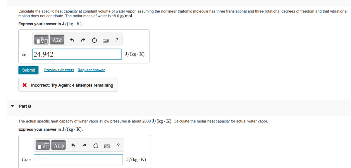 Calculate the specific heat capacity at constant volume of water vapor, assuming the nonlinear triatomic molecule has three translational and three rotational degrees of freedom and that vibrational
motion does not contribute. The molar mass of water is 18.0 g/mol.
Express your answer in J/(kg. K).
cv = 24.942
17 ΑΣΦ
Submit Previous Answers Request Answer
X Incorrect; Try Again; 4 attempts remaining
Part B
Cv =
?
The actual specific heat capacity of water vapor at low pressures is about 2000 J/(kg-K). Calculate the molar heat capacity for actual water vapor.
Express your answer in J/(kg. K).
ΤΙ ΑΣΦ
J/(kg. K)
?
J/(kg.K)