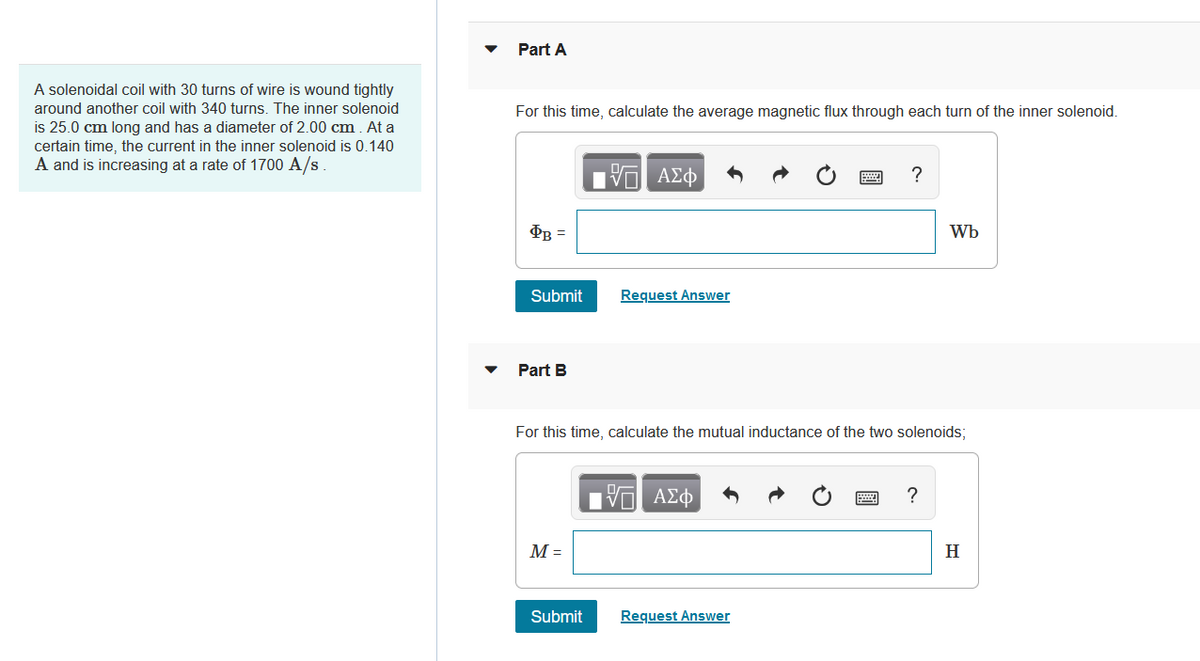 Part A
A solenoidal coil with 30 turns of wire is wound tightly
around another coil with 340 turns. The inner solenoid
For this time, calculate the average magnetic flux through each turn of the inner solenoid.
is 25.0 cm long and has a diameter of 2.00 cm. At a
certain time, the current in the inner solenoid is 0.140
A and is increasing at a rate of 1700 A/s
V AEO
Wb
Submit
Request Answer
Part B
For this time, calculate the mutual inductance of the two solenoids;
M =
H
Submit
Request Answer
