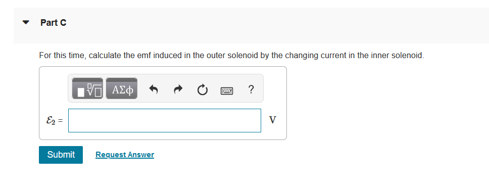 Part C
For this time, calculate the emf induced in the outer solenoid by the changing current in the inner solenoid.
Ez =
V
Submit
Request Answer
