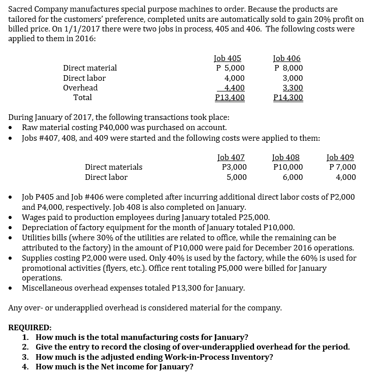 Sacred Company manufactures special purpose machines to order. Because the products are
tailored for the customers' preference, completed units are automatically sold to gain 20% profit on
billed price. On 1/1/2017 there were two jobs in process, 405 and 406. The following costs were
applied to them in 2016:
Iob 405
P 5,000
4,000
4,400
P13.400
Job 406
P 8,000
Direct material
Direct labor
3,000
3,300
Overhead
Total
P14,300
During January of 2017, the following transactions took place:
Raw material costing P40,000 was purchased on account.
• Jobs #407, 408, and 409 were started and the following costs were applied to them:
Job 407
P3,000
Job 408
P10,000
Job 409
P 7,000
Direct materials
Direct labor
5,000
6,000
4,000
• Job P405 and Job #406 were completed after incurring additional direct labor costs of P2,000
and P4,000, respectively. Job 408 is also completed on January.
• Wages paid to production employees during January totaled P25,000.
Depreciation of factory equipment for the month of January totaled P10,000.
Utilities bills (where 30% of the utilities are related to office, while the remaining can be
attributed to the factory) in the amount of P10,000 were paid for December 2016 operations.
Supplies costing P2,000 were used. Only 40% is used by the factory, while the 60% is used for
promotional activities (flyers, etc.). Office rent totaling P5,000 were billed for January
operations.
• Miscellaneous overhead expenses totaled P13,300 for January.
Any over- or underapplied overhead is considered material for the company.
REQUIRED:
1. How much is the total manufacturing costs for January?
2. Give the entry to record the closing of over-underapplied overhead for the period.
3. How much is the adjusted ending Work-in-Process Inventory?
4. How much is the Net income for January?
