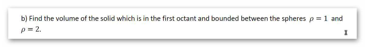 b) Find the volume of the solid which is in the first octant and bounded between the spheres p = 1 and
p = 2.
