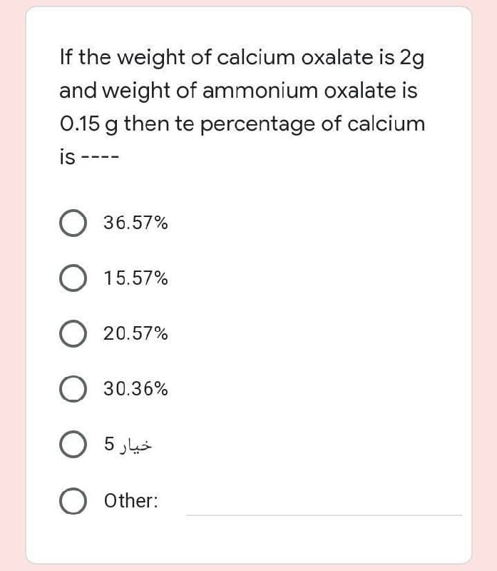 If the weight of calcium oxalate is 2g
and weight of ammonium oxalate is
0.15 g then te percentage of calcium
is --
O 36.57%
O 15.57%
O 20.57%
O 30.36%
O 5 Jus
O other:
