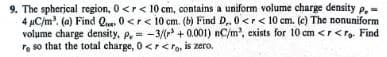 9. The spherical region, 0 <r < 10 cm, contains a uniform volume charge density p. =
4 μC/m³. (a) Find Qe 0 <r< 10 cm. (b) Find D.. 0<r < 10 cm. (c) The nonuniform
volume charge density, p,= -3/(r +0.001) nC/m³, exists for 10 cm <r<ro. Find
re so that the total charge, 0 <r<ro, is zero.