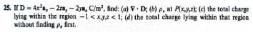 charge
25. If D-4x³,-2ra, -2ya, C/m², find: (a) V D; (b) p, at P(x,y,z); (c) the total
lying within the region -1 < x,y,z <1; (d) the total charge lying within that region
without finding p, first.