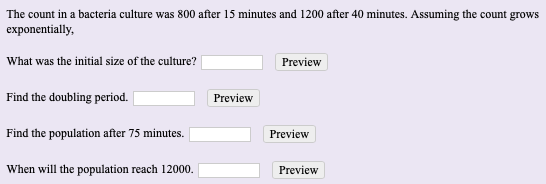 The count in a bacteria culture was 800 after 15 minutes and 1200 after 40 minutes. Assuming the count grows
exponentially,
What was the initial size of the culture?
Preview
Find the doubling period.
Preview
Find the population after 75 minutes.
Preview
When will the population reach 12000.
Preview
