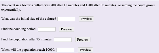 The count in a bacteria culture was 900 after 10 minutes and 1500 after 30 minutes. Assuming the count grows
exponentially,
What was the initial size of the culture?
Preview
Find the doubling period.
Preview
Find the population after 75 minutes.
Preview
