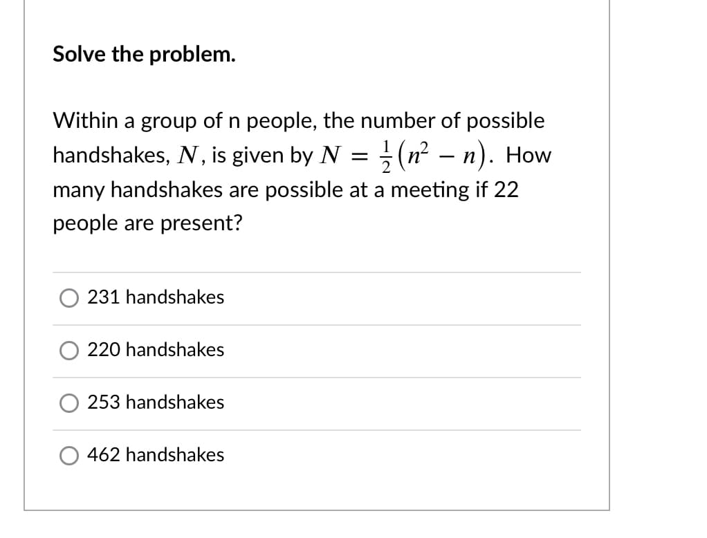 Solve the problem.
Within a group of n people, the number of possible
handshakes, N, is given by N = (n² – n). How
many handshakes are possible at a meeting if 22
people are present?
231 handshakes
220 handshakes
253 handshakes
462 handshakes
