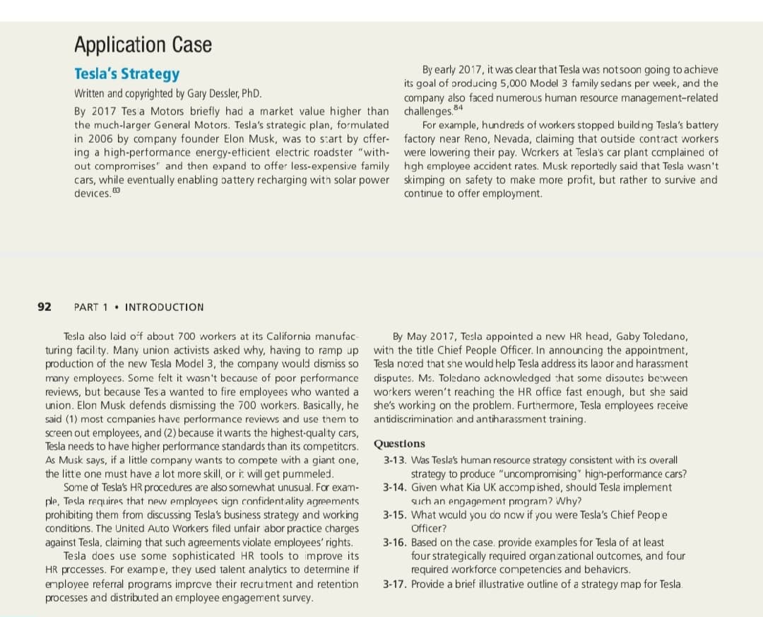 Application Case
Tesla's Strategy
By early 2017, it was clear that Tesla was notsoon going to achieve
its goal of oroducing 5,000 Model 3 family sedans per week, and the
company also faced numerous human resource management-related
challenges.
For example, hundreds of workers stopped building Tesla's battery
Written and copyrighted by Gary Dessler, PhD.
By 2017 Tes a Motors briefly had a market value higher than
the much-larger General Motors. Tesla's strategic plan, formulated
in 2006 by company founder Elon Musk, was to start by cffer- factory near Reno, Nevada, claiming that outside contract workers
ing a high-pertormance energy-etticient electric roadster "with-
out compromises" and then expand to offer less-expensive family high employee accident rates. Musk reportedly said that Tesla wasn't
cars, while eventually enabling battery recharging with solar power skimping on safety to make more profit, but rather to survive and
devices, 0
84
were lowering their pay. Wcrkers at Tesla's car plant complained of
continue to offer employment.
92
PART 1 • INTRODUCTION
By May 2017, Tesla appointed a new HR head, Gaby Toledano,
with the title Chief People Officer. In announcing the appointment,
Tesla noted that she would help Tesla address its labor and harassment
disputes. Ms. Toledano acknowledged that some disoutes between
workers weren't reaching the HR office fast enough, but she said
Tesla also laid off about 700 workers at its California manufac-
turing facility. Many union activists asked why, having to ramp up
production of the new Tesla Model 3, the company would dismiss so
many employees. Some felt it wasn't because of poor performance
reviews, but because Tes a wanted to fire employees who wanted a
union. Elon Musk defends dismissing the 700 workers. Basically, he she's working on the problem. Furthermore, Tesla employees receive
said (1) most ccmpanies have performance reviews and use them to
screen out employees, and (2) because it wants the highest-quality cars,
Tesla needs to have higher performance standards than its competitcrs.
As Musk says, if a little company wants to compete with a giant one,
the litte one must have a lot more skill, or i: will get pummeled.
Some of Tesla's HR procedures are also somewhat unusual. For exam-
ple, Tesla requires that new employees sign confidentiality agreements
prohibiting them from discussing Tesla's business strategy and working
conditions. The United Auto Workers filed unfair abor practice charges
against Tesla, claiming that such agreements violate employees' rights.
Tesla does use some sophisticated HR tools to improve its
HR processes. For exampe, they used talent analytics to determine if
employee referral programs imprcve their recruitment and retention
processes and distributed an employee engagement survey.
antidiscrimination and antiharassment training.
Questions
3-13. Was Tesla's human resource strategy consistent with its overall
strategy to produce "uncompromising" high-performance cars?
3-14. Given what Kia UK accomp ished, should Tesla implement
Such an engagement program? Why?
3-15. What wculd you do ncw if you were Tesla's Chief Peope
Officer?
3-16. Based on the case. provide examples for Tesla of at least
four strategically required organizational outcomes, and four
required workforce competencies and behavicrs.
3-17. Provide a brief illustrative outline of a strategy map for Tesla.
