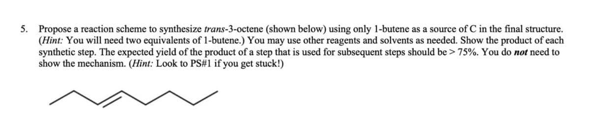 5. Propose a reaction scheme to synthesize trans-3-octene (shown below) using only 1-butene as a source of C in the final structure.
(Hint: You will need two equivalents of 1-butene.) You may use other reagents and solvents as needed. Show the product of each
synthetic step. The expected yield of the product of a step that is used for subsequent steps should be > 75%. You do not need to
show the mechanism. (Hint: Look to PS#1 if you get stuck!)