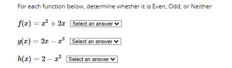 For each function below, determine whether it is Even, Odd, or Neither
f(x) = x² + 2x Select an answer
g(x) = 2x r³
Select an answer
h(x) = 2x²
Select an answer