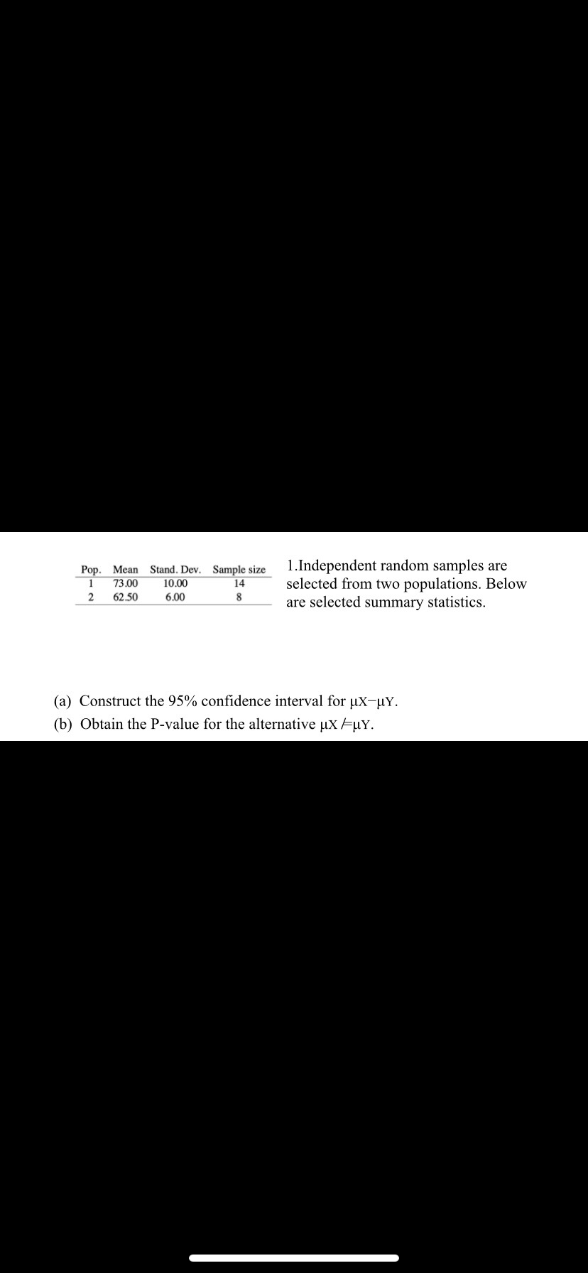 Pop. Mean Stand. Dev. Sample size
1 73.00 10.00
6.00
14
2
62.50
8
1.Independent random samples are
selected from two populations. Below
are selected summary statistics.
(a) Construct the 95% confidence interval for μx-µY.
(b) Obtain the P-value for the alternative µx =µY.