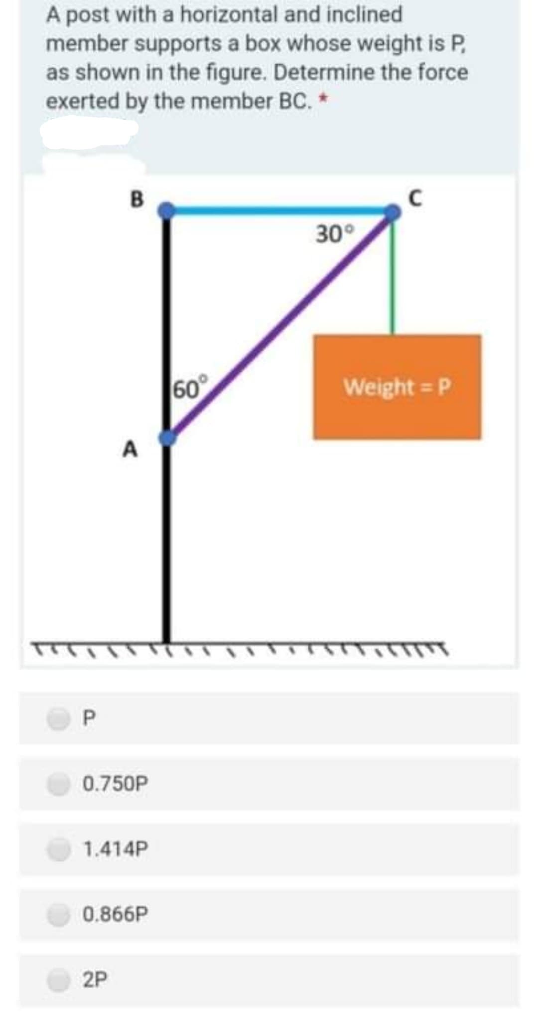 A post with a horizontal and inclined
member supports a box whose weight is P,
as shown in the figure. Determine the force
exerted by the member BC. *
30°
60
Weight = P
A
P.
0.750P
1.414P
0.866P
2P
