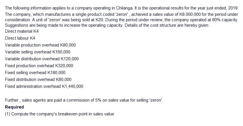 The following information applies to a company operating in Chilanga. It is the operational results for the year just ended, 2019.
The company, which manufactures a single product coded 'zeron' , achieved a sales value of K8.000.000 for the period under
consideration. A unit of 'zeron' was being sold at K20. During the period under review, the company operated at 80% capacity.
Suggestions are being made to increase the operating capacity. Details of the cost structure are hereby given:
Direct material K4
Direct labour K4
Variable production overhead K80,000
Variable selling overhead K160,000
Variable distribution overhead K120,000
Fixed production overhead K320,000
Fixed selling overhead K180,000
Fixed distribution overhead K80,000
Fixed administration overhead K1,440,000
Further , sales agents are paid a commission of 5% on sales value for selling 'zeron'.
Required
(1) Compute the company's breakeven point in sales value
